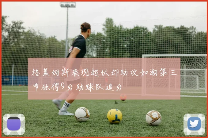 格莱姆斯表现起伏却助攻如潮第三节独得9分助球队追分