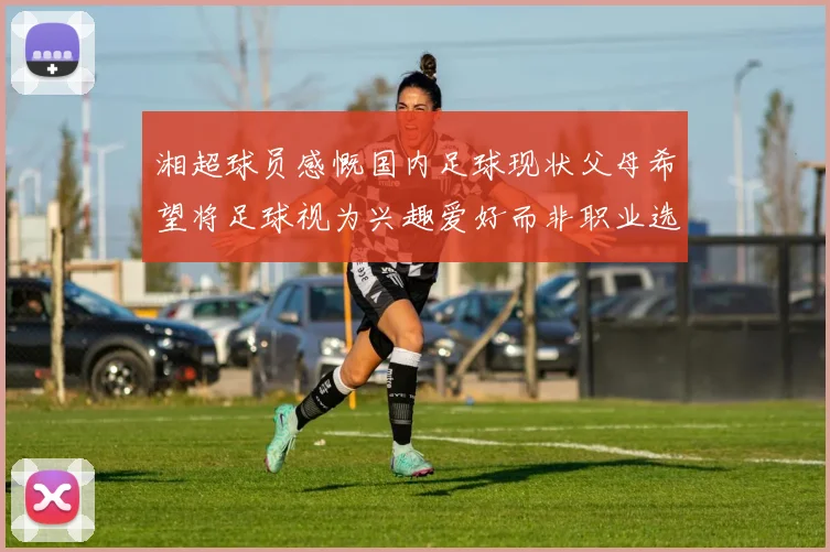 湘超球员感慨国内足球现状父母希望将足球视为兴趣爱好而非职业选择