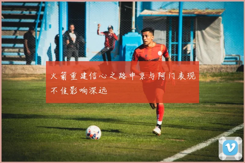 火箭重建信心之路申京与阿门表现不佳影响深远