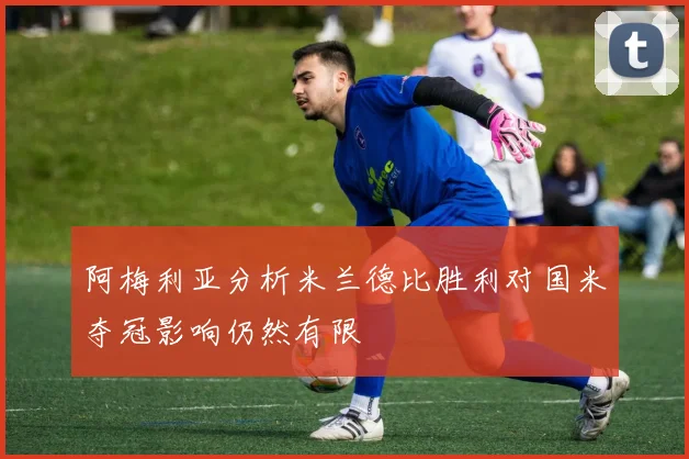 阿梅利亚分析米兰德比胜利对国米夺冠影响仍然有限