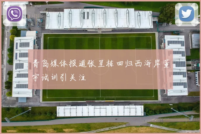 青岛媒体报道张呈栋回归西海岸董宇试训引关注