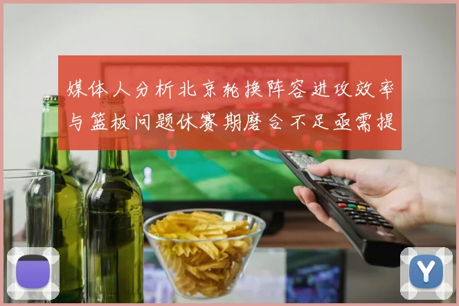 媒体人分析北京轮换阵容进攻效率与篮板问题休赛期磨合不足亟需提升