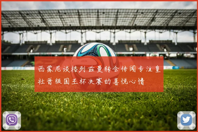 西蒙尼谈格列兹曼转会传闻专注皇社晋级国王杯决赛的喜悦心情