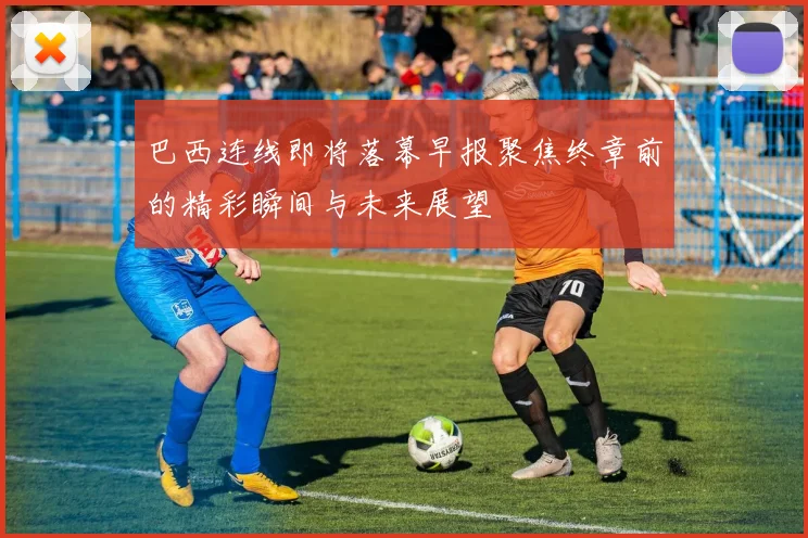 巴西连线即将落幕早报聚焦终章前的精彩瞬间与未来展望