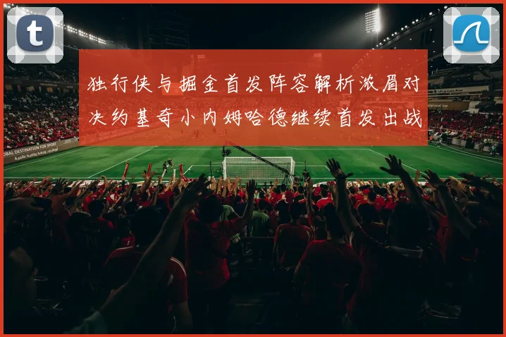 独行侠与掘金首发阵容解析浓眉对决约基奇小内姆哈德继续首发出战