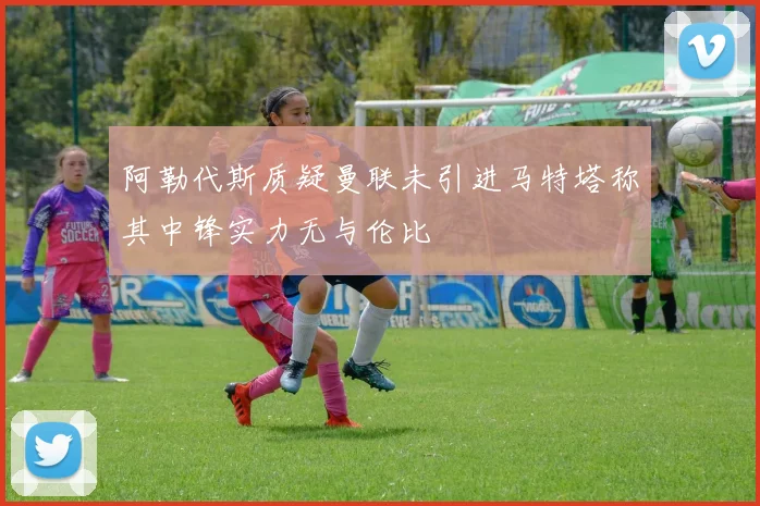 阿勒代斯质疑曼联未引进马特塔称其中锋实力无与伦比