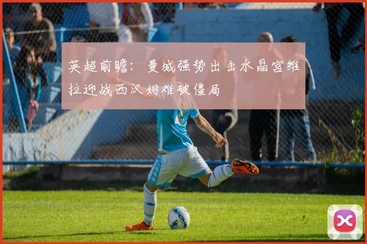 英超前瞻：曼城强势出击水晶宫维拉迎战西汉姆难破僵局