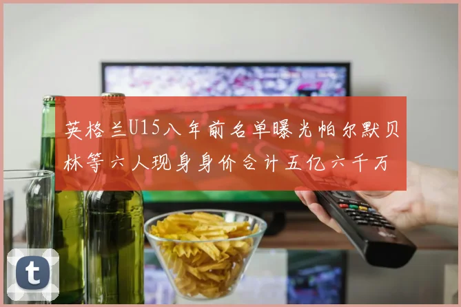 英格兰U15八年前名单曝光帕尔默贝林等六人现身身价合计五亿六千万