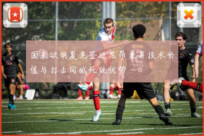 国米欲明夏免签迈尼昂兼具技术价值与打击同城死敌优势