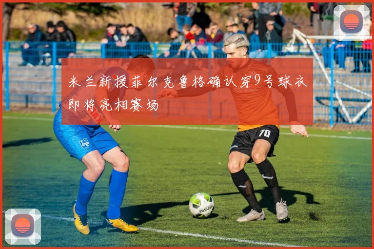 米兰新援菲尔克鲁格确认穿9号球衣即将亮相赛场