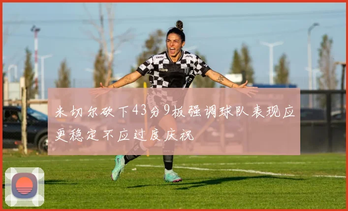 米切尔砍下43分9板强调球队表现应更稳定不应过度庆祝