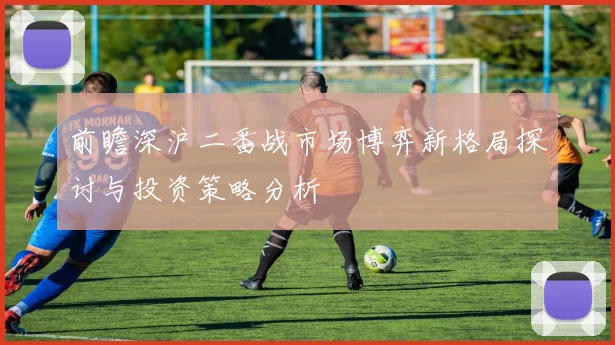 前瞻深沪二番战市场博弈新格局探讨与投资策略分析