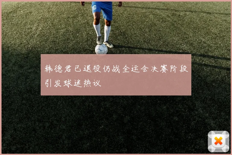韩德君已退役仍战全运会决赛阶段引发球迷热议