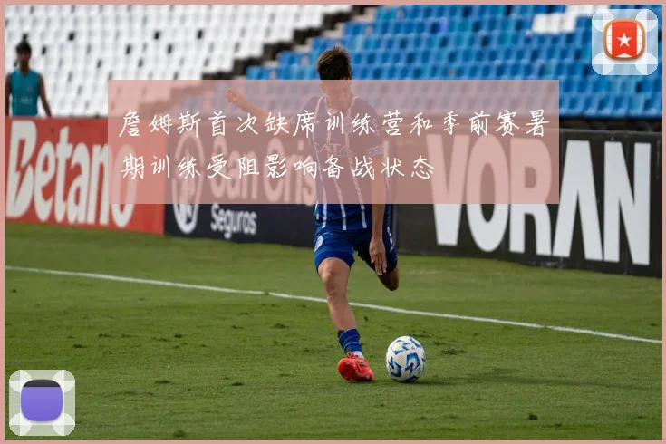 詹姆斯首次缺席训练营和季前赛暑期训练受阻影响备战状态