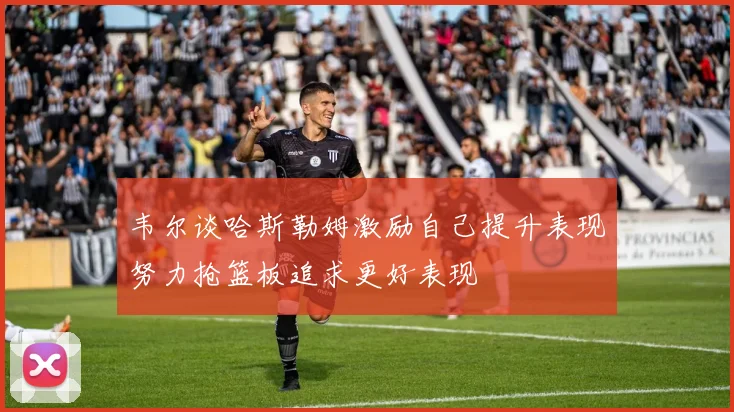 韦尔谈哈斯勒姆激励自己提升表现努力抢篮板追求更好表现