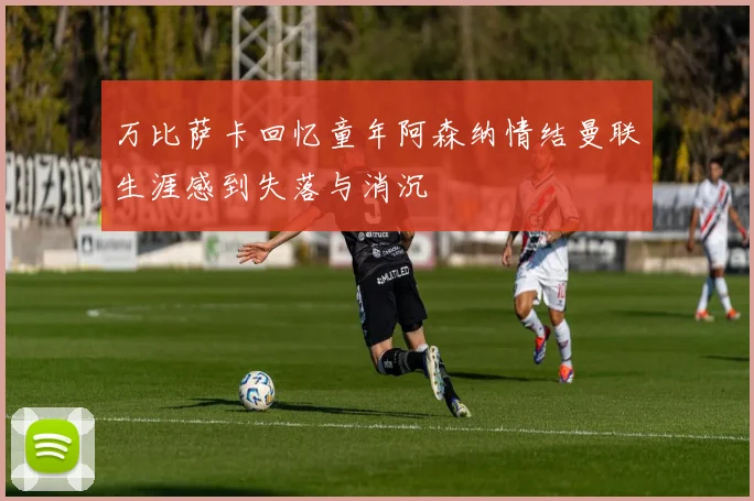 万比萨卡回忆童年阿森纳情结曼联生涯感到失落与消沉