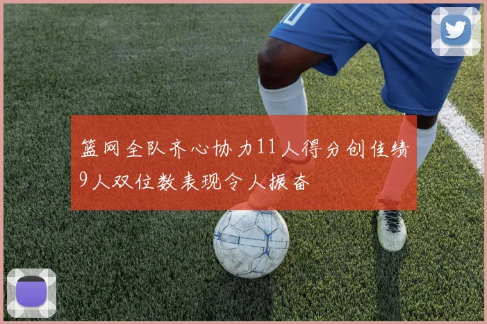篮网全队齐心协力11人得分创佳绩9人双位数表现令人振奋
