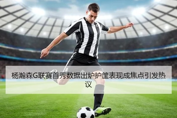 杨瀚森G联赛首秀数据出炉护筐表现成焦点引发热议